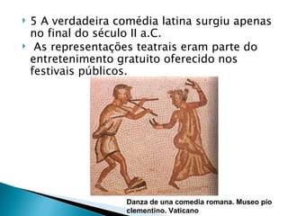    5 A verdadeira comédia latina surgiu apenas
    no final do século II a.C.
    As representações teatrais eram parte do
    entretenimento gratuito oferecido nos
    festivais públicos.




                     Danza de una comedia romana. Museo pío
                     clementino. Vaticano
 