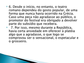    6. Desde o início, no entanto, o teatro
    romano dependeu do gosto popular, de uma
    forma que nunca havia ocorrido na Grécia.
    Caso uma peça não agradasse ao público, o
    promotor do festival era obrigado a devolver
    parte do subsídio que recebera.
    7. Por isso, mesmo durante a República,
    havia certa ansiedade em oferecer à platéia
    algo que a agradasse, o que logo se
    comprovou ser o sensacional, o espetacular e
    o grosseiro.
 