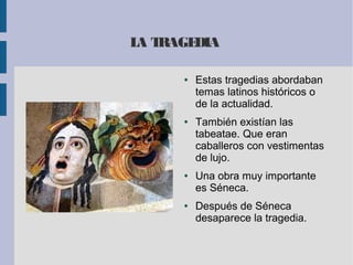 LA TRAGEDIA
● Estas tragedias abordaban
temas latinos históricos o
de la actualidad.
● También existían las
tabeatae. Que eran
caballeros con vestimentas
de lujo.
● Una obra muy importante
es Séneca.
● Después de Séneca
desaparece la tragedia.
 