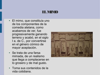 ELMIMO
● El mimo, que constituía uno
de los componentes de la
comedia atelana, como
acabamos de ver, fue
progresivamente ganando
terreno y acabó, en el siglo
I a. de C., por convertirse
en el género cómico de
mayor aceptación.
● Se trata de una farsa
mimada, de un realismo
que llega a complacerse en
lo grosero y de mal gusto.
● Toma sus contenidos de la
vida cotidiana.
 