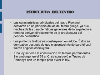 ESTRUCTURA DELTEATRO
● Las características principales del teatro Romano
derivaron en un principio de las del teatro griego, ya que
muchas de las características generales de la arquitectura
romana derivan directamente de la arquitectura del
período helenístico.
● Los primeros teatros se construyeron en adobe. Éstos se
derribaban después de que el acontecimiento para el cual
fueron erigidos concluyera.
● Una ley impedía la construcción de teatros permanentes.
Sin embargo, en el 55 a. C. se construyó el Teatro de
Pompeyo con un templo para evitar la ley.
 