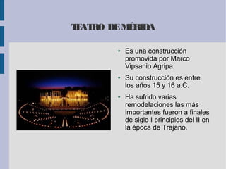 TEATRO DEMÉRIDA
● Es una construcción
promovida por Marco
Vipsanio Agripa.
● Su construcción es entre
los años 15 y 16 a.C.
● Ha sufrido varias
remodelaciones las más
importantes fueron a finales
de siglo I principios del II en
la época de Trajano.
 