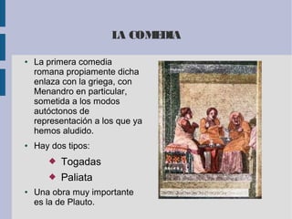 LA COMEDIA
● La primera comedia
romana propiamente dicha
enlaza con la griega, con
Menandro en particular,
sometida a los modos
autóctonos de
representación a los que ya
hemos aludido.
● Hay dos tipos:
 Togadas
 Paliata
● Una obra muy importante
es la de Plauto.
 