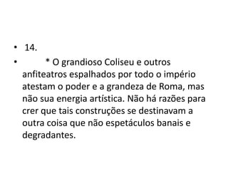• 14.
•       * O grandioso Coliseu e outros
  anfiteatros espalhados por todo o império
  atestam o poder e a grandeza de Roma, mas
  não sua energia artística. Não há razões para
  crer que tais construções se destinavam a
  outra coisa que não espetáculos banais e
  degradantes.
 