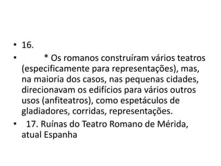 • 16.
•       * Os romanos construíram vários teatros
  (especificamente para representações), mas,
  na maioria dos casos, nas pequenas cidades,
  direcionavam os edifícios para vários outros
  usos (anfiteatros), como espetáculos de
  gladiadores, corridas, representações.
• 17. Ruínas do Teatro Romano de Mérida,
  atual Espanha
 