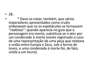 • 28.
•       * Deve-se notar, também, que vários
  imperadores apresentados como cruéis
  ordenavam que os os espetáculos se tornassem
  “realistas”: quando aparecia no guia que o
  personagem era morto, substituía-se o ator por
  um condenado à morte (existe registrado o caso
  de uma representação de uma peça que relatava
  a união entre Europa e Zeus, sob a forma de
  touro, e uma condenada à morte foi, de fato,
  unida a um touro).
 