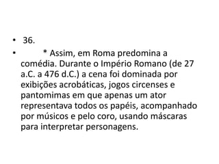 • 36.
•       * Assim, em Roma predomina a
  comédia. Durante o Império Romano (de 27
  a.C. a 476 d.C.) a cena foi dominada por
  exibições acrobáticas, jogos circenses e
  pantomimas em que apenas um ator
  representava todos os papéis, acompanhado
  por músicos e pelo coro, usando máscaras
  para interpretar personagens.
 