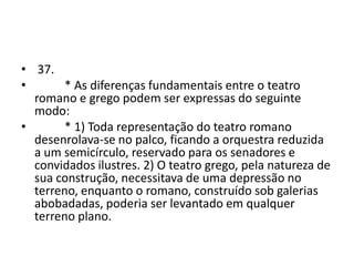 • 37.
•       * As diferenças fundamentais entre o teatro
  romano e grego podem ser expressas do seguinte
  modo:
•       * 1) Toda representação do teatro romano
  desenrolava-se no palco, ficando a orquestra reduzida
  a um semicírculo, reservado para os senadores e
  convidados ilustres. 2) O teatro grego, pela natureza de
  sua construção, necessitava de uma depressão no
  terreno, enquanto o romano, construído sob galerias
  abobadadas, poderia ser levantado em qualquer
  terreno plano.
 