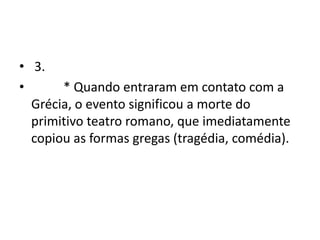 • 3.
•      * Quando entraram em contato com a
  Grécia, o evento significou a morte do
  primitivo teatro romano, que imediatamente
  copiou as formas gregas (tragédia, comédia).
 