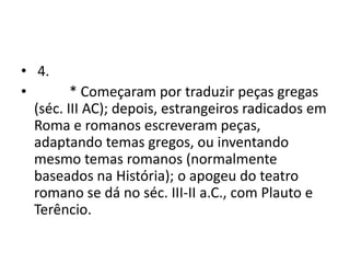 • 4.
•        * Começaram por traduzir peças gregas
  (séc. III AC); depois, estrangeiros radicados em
  Roma e romanos escreveram peças,
  adaptando temas gregos, ou inventando
  mesmo temas romanos (normalmente
  baseados na História); o apogeu do teatro
  romano se dá no séc. III-II a.C., com Plauto e
  Terêncio.
 