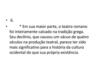 • 6.
•        * Em sua maior parte, o teatro romano
  foi inteiramente calcado na tradição grega.
  Seu declínio, que causou um vácuo de quatro
  séculos na produção teatral, parece ter sido
  mais significativo para a história da cultura
  ocidental do que sua própria existência.
 