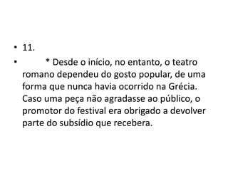 • 11.
•      * Desde o início, no entanto, o teatro
  romano dependeu do gosto popular, de uma
  forma que nunca havia ocorrido na Grécia.
  Caso uma peça não agradasse ao público, o
  promotor do festival era obrigado a devolver
  parte do subsídio que recebera.
 
