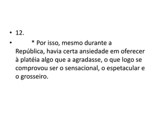 • 12.
•       * Por isso, mesmo durante a
  República, havia certa ansiedade em oferecer
  à platéia algo que a agradasse, o que logo se
  comprovou ser o sensacional, o espetacular e
  o grosseiro.
 