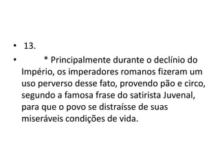 • 13.
•      * Principalmente durante o declínio do
  Império, os imperadores romanos fizeram um
  uso perverso desse fato, provendo pão e circo,
  segundo a famosa frase do satirista Juvenal,
  para que o povo se distraísse de suas
  miseráveis condições de vida.
 