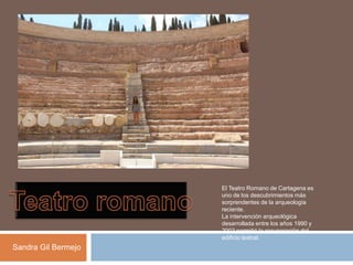 El Teatro Romano de Cartagena es
uno de los descubrimientos más
sorprendentes de la arqueología
reciente.
La intervención arqueológica
desarrollada entre los años 1990 y
2003 permitió la recuperación del
edificio teatral.
Sandra Gil Bermejo
 
