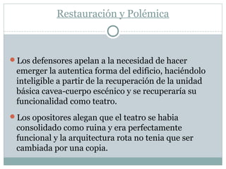 Restauración y Polémica
Los defensores apelan a la necesidad de hacer
emerger la autentica forma del edificio, haciéndolo
inteligible a partir de la recuperación de la unidad
básica cavea-cuerpo escénico y se recuperaría su
funcionalidad como teatro.
Los opositores alegan que el teatro se habia
consolidado como ruina y era perfectamente
funcional y la arquitectura rota no tenia que ser
cambiada por una copia.
 