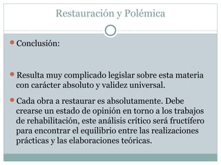 Restauración y Polémica
Conclusión:
Resulta muy complicado legislar sobre esta materia
con carácter absoluto y validez universal.
Cada obra a restaurar es absolutamente. Debe
crearse un estado de opinión en torno a los trabajos
de rehabilitación, este análisis crítico será fructífero
para encontrar el equilibrio entre las realizaciones
prácticas y las elaboraciones teóricas.
 