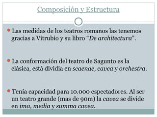 Composición y Estructura
Las medidas de los teatros romanos las tenemos
gracias a Vitrubio y su libro “De architectura”.
La conformación del teatro de Sagunto es la
clásica, está dividia en scaenae, cavea y orchestra.
Tenía capacidad para 10.000 espectadores. Al ser
un teatro grande (mas de 90m) la cavea se divide
en ima, media y summa cavea.
 