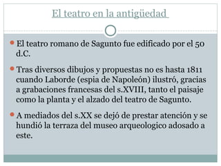 El teatro en la antigüedad
El teatro romano de Sagunto fue edificado por el 50
d.C.
Tras diversos dibujos y propuestas no es hasta 1811
cuando Laborde (espia de Napoleón) ilustró, gracias
a grabaciones francesas del s.XVIII, tanto el paisaje
como la planta y el alzado del teatro de Sagunto.
A mediados del s.XX se dejó de prestar atención y se
hundió la terraza del museo arqueologico adosado a
este.
 