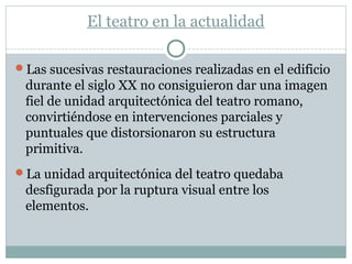 El teatro en la actualidad
Las sucesivas restauraciones realizadas en el edificio
durante el siglo XX no consiguieron dar una imagen
fiel de unidad arquitectónica del teatro romano,
convirtiéndose en intervenciones parciales y
puntuales que distorsionaron su estructura
primitiva.
La unidad arquitectónica del teatro quedaba
desfigurada por la ruptura visual entre los
elementos.
 