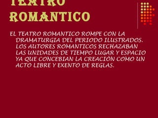 TEATRO
ROMANTICO
EL TEATRO ROMANTICO ROMPE CON LA
  DRAMATURGIA DEL PERIODO ILUSTRADOS.
  LOS AUTORES ROMANTICOS RECHAZABAN
  LAS UNIDADES DE TIEMPO LUGAR Y ESPACIO
  YA QUE CONCEBIAN LA CREACIÓN COMO UN
  ACTO LIBRE Y EXENTO DE REGLAS.
 