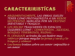 CARACTERIRISTíCAS
   ARGUMENTALMENTE, LAS OBRAS SUELEN
    TENER COMO PROTAGONISTA A UN HEROE
    MISTERIOSO. MARCADA POR UN DESTINO
    INEVITABLE Y TRAGICO.
   LOS HECHO TRASCURREN EN ESPACIOS
    LUGUBRES COMO : CEMENTERIOS , IGLESIAS,
    BOSQUES TENEBROSOS, RUINAS...
   EL LENGUAJE se trata de un teatro muy
    retórico porque mezcla la prosa y verso,y lo
    trágico y cómico
   Los temas tratan sobre un amor imposible o
    un amor
 