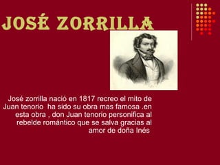 JOSé zORRIllA


 José zorrilla nació en 1817 recreo el mito de
Juan tenorio ha sido su obra mas famosa .en
   esta obra , don Juan tenorio personifica al
   rebelde romántico que se salva gracias al
                          amor de doña Inés
 