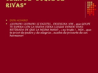 ObRA dE “duquE dE
RIvAS”

   DON ALVARO
   ¡LEONOR! LEONOR! SI EXISTES , DESDICHA !OH , que GOLPE
    TE ESPERA CON LA NUEVA FIERA LLEGUE DONDE VIVES
    RETIRADA DE QUE LA MISMA MANO , ¡ ay triste ! , MIA , que
    te privó de padre y de alegría , acaba de privarte de un
    hermano!
 