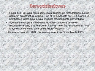 • Hasta 1943 la Scala había sometida a trabajos de remodelación que no
alteraron su estructura original. Fue el 15 de Agosto de 1943 cuando un
bombardeo inglés dejo la sala principal prácticamente derrumbada.
• Fue hasta finalizada la II Guerra Mundial cuando se pensó en
reconstruir la sala, y se finalizó en Abril de 1946. Se reinauguró el 11 de
Mayo en un concierto a cargo de Arturo Toscanini.
Última remodelación: 2002, Se reinauguró el 7 de Diciembre de 2005.
 
