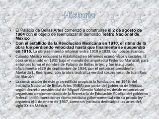 • El Palacio de Bellas Artes comenzó a construirse el 2 de agosto de
1904 con el objeto de reemplazar al demolido Teatro Nacional de
México
• Con el estallido de la Revolución Mexicana en 1910, el ritmo de la
obra fue perdiendo velocidad hasta que finalmente se suspendió
en 1916. La obra se intentó retomar entre 1919 y 1928, con pocos avances.
• Cuando México recuperó la estabilidad en términos económicos y sociales, la
obra se reanudó en 1931 bajo el mando del arquitecto Federico Mariscal; para
entonces tomó el nombre de Palacio de Bellas Artes, y fue inaugurado
oficialmente el 29 de septiembre de 1934, por el entonces presidente
Abelardo L. Rodríguez, con la obra teatral La verdad sospechosa, de Juan Ruiz
de Alarcón
• La construcción de este gran edificio propició la fundación, en 1946, del
Instituto Nacional de Bellas Artes (INBA) por parte del gobierno de México,
según decreto presidencial de Miguel Alemán Valdés; es desde entonces un
organismo desconcentrado de la Secretaría de Educación Pública del gobierno
federal. Inició operaciones como instituto gubernamental con su propia ley
orgánica el 1 de enero de 1947, como un instituto dedicado a las artes del
siglo XX en México.
 