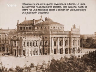 Viena El teatro era una de las pocas diversiones públicas. La única que permitía muchedumbres selectas, bajo cubierto. Asistir al teatro fue una necesidad social, y contar con un buen teatro una aspiración ciudadana 