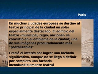 En muchas ciudades europeas se destinó al teatro principal de la ciudad un solar especialmente destacado. El edificio del teatro -municipal, regio, nacional- se convirtió en el emblema de la ciudad; una de sus imágenes procuradamente más "postalizables“ Creció el interés por lograr una fachada significativa, aunque no se llegó a definir por completo una fachada inconfundiblemente teatral París 