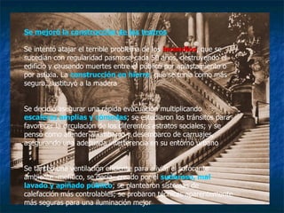 Se mejoró la construcción de los teatros Se intentó atajar el terrible problema de los  incendios , que se sucedían con regularidad pasmosa cada 50 años, destruyendo el edificio y causando muertes entre el público por aplastamiento o por asfixia. La  construcción en hierro , que se tenía como más segura, sustituyó a la madera Se decidió asegurar una rápida evacuación multiplicando  escaleras amplias y cómodas ; se estudiaron los tránsitos para favorecer la circulación de los diferentes estratos sociales; y se pensó como atender al embarco y desembarco de carruajes, asegurando una adecuada interferencia en su entorno urbano Se tanteó una ventilación eficiente para aliviar el sofocante ambiente -mefítico, se decía- creado por el  sudoroso, mal lavado y apiñado público ; se plantearon sistemas de calefacción más controlables; se probaron técnicas aparentemente más seguras para una iluminación mejor 