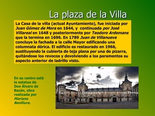 En su centro está la estatua de Don Álvaro de Bazán, obra realizada por  Mariano Benlliure. La plaza de la Villa La Casa de la villa (actual Ayuntamiento), fue iniciada por  Juan Gómez de Mora  en 1644, y  continuada  por José Villareal  en 1648 y posteriormente por  Teodoro Ardemans  que la termina en 1696. En 1789  Juan de Villanueva  concluye la fachada a la calle Mayor edificando una columnata dórica. El edificio es restaurado en 1966, sustituyendo la cubierta de teja plana por una de pizarra, quitándose los revocos y devolviendo a los paramentos su aspecto anterior de ladrillo visto. 