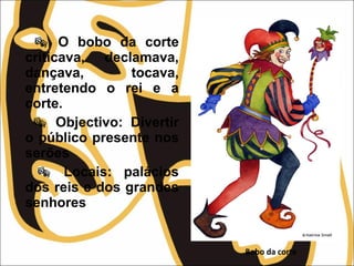  O bobo da corte
criticava, declamava,
dançava, tocava,
entretendo o rei e a
corte.
 Objectivo: Divertir
o público presente nos
serões
 Locais: palácios
dos reis e dos grandes
senhores
Bobo da corte
 