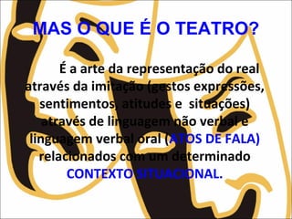 MAS O QUE É O TEATRO?
É a arte da representação do real
através da imitação (gestos expressões,
sentimentos, atitudes e situações)
através de linguagem não verbal e
linguagem verbal oral (ATOS DE FALA)
relacionados com um determinado
CONTEXTO SITUACIONAL.
 