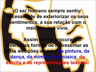 O ser humano sempre sentiu
necessidade de exteriorizar os seus
sentimentos, a sua relação com o
meio em que vivia.
Assim ele foi procurando
diferentes formas de representar as
suas emoções através da pintura, da
dança, da mímica, da música, da
escrita e de representações teatrais.
 