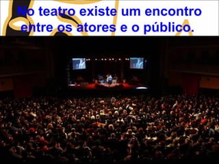 No teatro existe um encontro
entre os atores e o público.
 