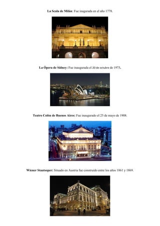 La Scala de Milán: Fue inagurada en el año 1778.




         La Ópera de Sídney: Fue inaugurada el 20 de octubre de 1973.




    Teatro Colón de Buenos Aires: Fue inaugurado el 25 de mayo de 1908.




Wiener Staatsoper: Situado en Austria fue construido entre los años 1861 y 1869.
 