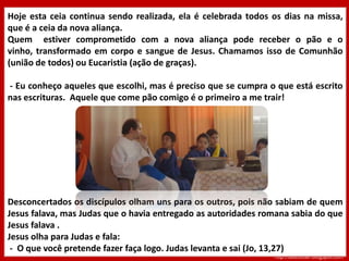 Cena IVJesus sabia que o Pai tinha colocado tudo emsuas mãos. Sabia que tinha vindo de junto de Deus e que estava voltando para Deus( Jo 13, 3-6; 6,7) Jesus se levantou da mesa, tirou o manto, pegou uma toalha e amarrou-a na cintura. Colocou água na bacia e começou a lavar os pés dos discípulos, enxugando com a toalha que tinha na cintura. Quando chegou a vez de Simão Pedro :Pedro- Senhor tu vais lavar meus pés?Jesus- Você agora não sabe o que estou fazendo, ficará sabendo mais tardePedro- Tu não vais lavar meus pés nuncaJesus- Se eu não lavar seus pés, você não terá parte comigo...Pedro- Senhor, então podes lavar não só o meus pés, mais até as mãos e a cabeça. http://cateclicar.blogspot.com
