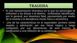 TRAGEDIA
• Es una representación dramática en la que los personajes se
enfrentan a los dioses o el destino, sintiéndose identificado,
por lo general, aun desenlace fatal, representado por medio
de la muerte o la decadencia moral, física o económica.
• Una de las características en el espectador: primero siente
respeto y admiración por ese héroe trágico y luego
compasión por sus desventuras, de esta manera, le
conllevarían a una reflexión de su existiencia.
 