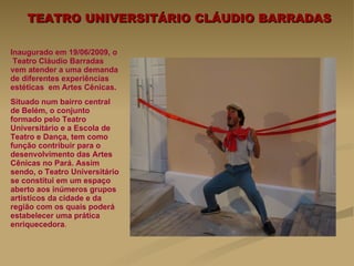 TEATRO UNIVERSITÁRIO CLÁUDIO BARRADAS Inaugurado em 19/06/2009, o  Teatro Cláudio Barradas vem atender a uma demanda de diferentes experiências estéticas  em Artes Cênicas.  Situado num bairro central de Belém, o conjunto formado pelo Teatro Universitário e a Escola de Teatro e Dança, tem como  função contribuir para o desenvolvimento das Artes Cênicas no Pará. Assim sendo, o Teatro Universitário se constitui em um espaço aberto aos inúmeros grupos artísticos da cidade e da região com os quais poderá estabelecer uma prática enriquecedora .   