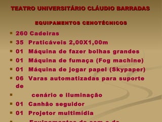 TEATRO UNIVERSITÁRIO CLÁUDIO BARRADAS  EQUIPAMENTOS CENOTÉCNICOS 260   Cadeiras  35  Praticáveis 2,00X1,00m 01  Máquina de fazer bolhas grandes 01  Máquina de fumaça (Fog machine) 01  Máquina de jogar papel (Skypaper) 06  Varas automatizadas para suporte de cenário e iluminação  01  Canhão seguidor  01  Projetor multimídia Equipamentos de som e de iluminação   