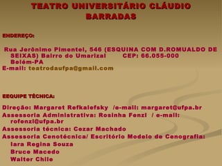 TEATRO UNIVERSITÁRIO CLÁUDIO BARRADAS ENDEREÇO: Rua Jerônimo Pimentel, 546 (ESQUINA COM D.ROMUALDO DE SEIXAS) Bairro do Umarizal  CEP: 66.055-000  Belém-PA E-mail:  [email_address]   EEQUIPE TÉCNICA: Direção: Margaret Refkalefsky  /e-mail: margaret@ufpa.br Assessoria Administrativa: Rosinha Fenzl  / e-mail: rofenzl@ufpa.br Assessoria técnica: Cezar Machado Assessoria Cenotécnica/ Escritório Modelo de Cenografia:  Iara Regina Souza Bruce Macedo Walter Chile   Fotos e figuras cedidas por: Cezar Machado, Wlad Lima, Edison Farias 