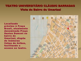 TEATRO UNIVERSITÁRIO CLÁUDIO BARRADAS  Vista do Bairro do Umarizal Localizado  próximo à Praça Brasil, atualmente denominada Praça Santos Dumont no bairro do Umarizal, dispõe de inúmeras linhas de ônibus, facilitando o acesso ao teatro. 