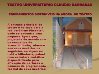 TEATRO UNIVERSITÁRIO CLÁUDIO BARRADAS   EQUIPAMENTOS DISPONÍVEIS NA ÁGORA  DO TEATRO A entrada principal do teatro é voltada para a rua Jerônimo Pimentel, onde se encontra uma pequena ágora que, projetada de acordo com os conceitos de acessibilidade,  oferece aos seus usuários os seguintes serviços: um café e bilheteria, painel com estrutura metálica disponibilizado para afixação de cartazes e banners da programação teatral de seus usuários.   