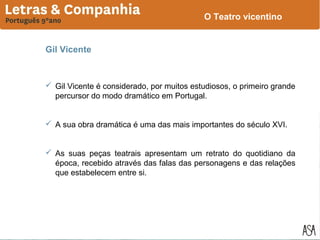 O Teatro vicentino

Gil Vicente

 Gil Vicente é considerado, por muitos estudiosos, o primeiro grande
percursor do modo dramático em Portugal.
 A sua obra dramática é uma das mais importantes do século XVI.
 As suas peças teatrais apresentam um retrato do quotidiano da
época, recebido através das falas das personagens e das relações
que estabelecem entre si.

 