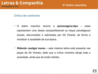 O Teatro vicentino

Crítica de costumes

 O

teatro

vicentino

recorre

a

personagens-tipo

–

estas

representam uma classe socioprofissional ou traços psicológicos/
sociais, denunciados e satirizados por Gil Vicente, de forma a
moralizar a sociedade da sua época.
 Ridendo castigat mores – esta máxima latina está presente nas
peças de Gil Vicente, dado que a crítica vicentina atinge toda a
sociedade, ainda que de modo indireto.

 