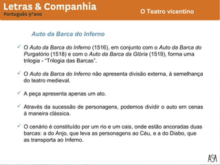 O Teatro vicentino

Auto da Barca do Inferno
 O Auto da Barca do Inferno (1516), em conjunto com o Auto da Barca do
Purgatório (1518) e com o Auto da Barca da Glória (1519), forma uma
trilogia - “Trilogia das Barcas”.
 O Auto da Barca do Inferno não apresenta divisão externa, à semelhança
do teatro medieval.
 A peça apresenta apenas um ato.
 Através da sucessão de personagens, podemos dividir o auto em cenas
à maneira clássica.
 O cenário é constituído por um rio e um cais, onde estão ancoradas duas
barcas: a do Anjo, que leva as personagens ao Céu, e a do Diabo, que
as transporta ao Inferno.

 