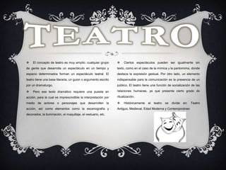  El concepto de teatro es muy amplio: cualquier grupo
de gente que desarrolla un espectáculo en un tiempo y
espacio determinados forman un espectáculo teatral. El
teatro tiene una base literaria, un guion o argumento escrito
por un dramaturgo.
 Pero ese texto dramático requiere una puesta en
acción, para la cual es imprescindible la interpretación por
medio de actores o personajes que desarrollen la
acción, así como elementos como la escenografía y
decorados, la iluminación, el maquillaje, el vestuario, etc.
 Ciertos espectáculos pueden ser igualmente sin
texto, como en el caso de la mímica y la pantomima, donde
destaca la expresión gestual. Por otro lado, un elemento
indispensable para la comunicación es la presencia de un
público. El teatro tiene una función de socialización de las
relaciones humanas, ya que presenta cierto grado de
ritualización.
 Históricamente el teatro se divide en: Teatro
Antiguo, Medieval, Edad Moderna y Contemporáneo
 